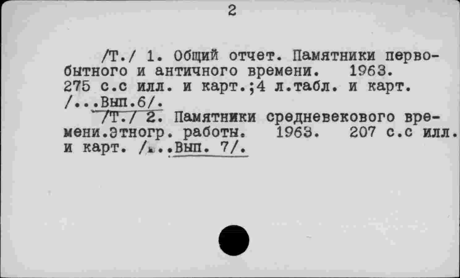 ﻿2
/Т./ 1. Общий отчет. Памятники первобытного и античного времени. 1963. 275 с.с илл. и карт.;4 л.табл, и карт. /...Вып.6/.
/Т./ 2. Памятники средневекового времени, этногр. работы. 1963.	207 с.с илл
и карт. А..Вып. 7/.